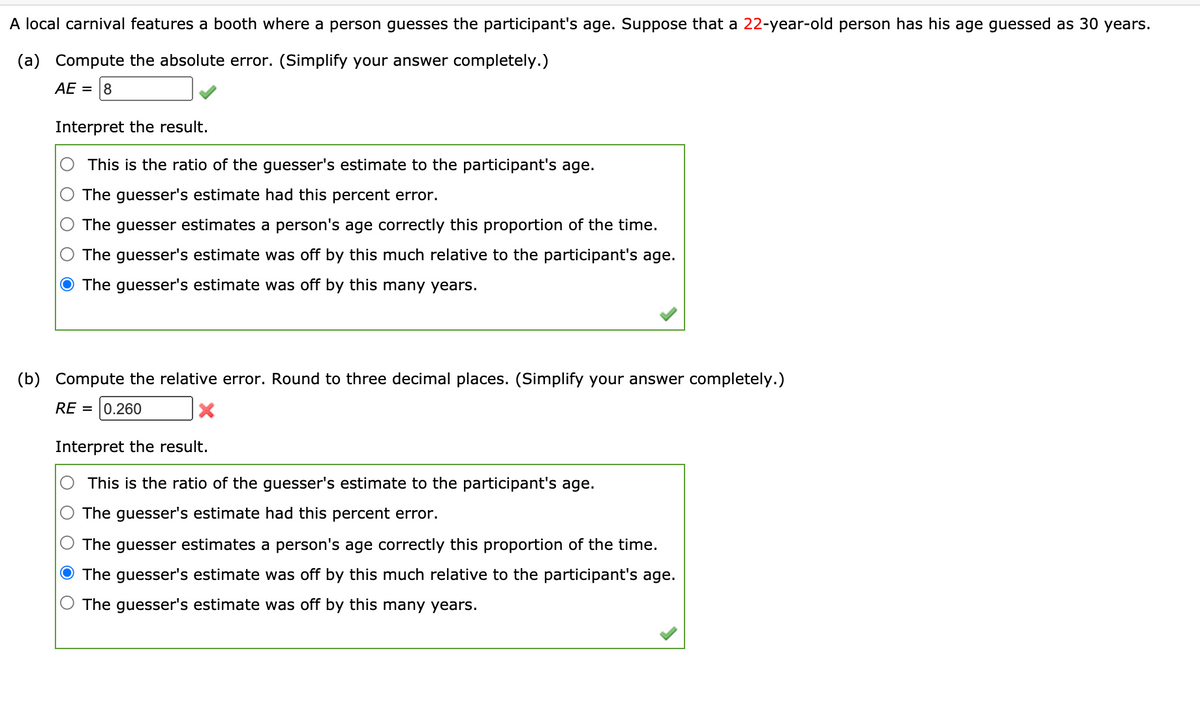 A local carnival features a booth where a person guesses the participant's age. Suppose that a 22-year-old person has his age guessed as 30 years.
(a) Compute the absolute error. (Simplify your answer completely.)
AE = 8
Interpret the result.
This is the ratio of the guesser's estimate to the participant's age.
The guesser's estimate had this percent error.
The guesser estimates a person's age correctly this proportion of the time.
The guesser's estimate was off by this much relative to the participant's age.
The guesser's estimate was off by this many years.
(b)
Compute the relative error. Round to three decimal places. (Simplify your answer completely.)
RE = 0.260
Interpret the result.
This is the ratio of the guesser's estimate to the participant's age.
The guesser's estimate had this percent error.
The guesser estimates a person's age correctly this proportion of the time.
O The guesser's estimate was off by this much relative to the participant's age.
The guesser's estimate was off by this many years.
