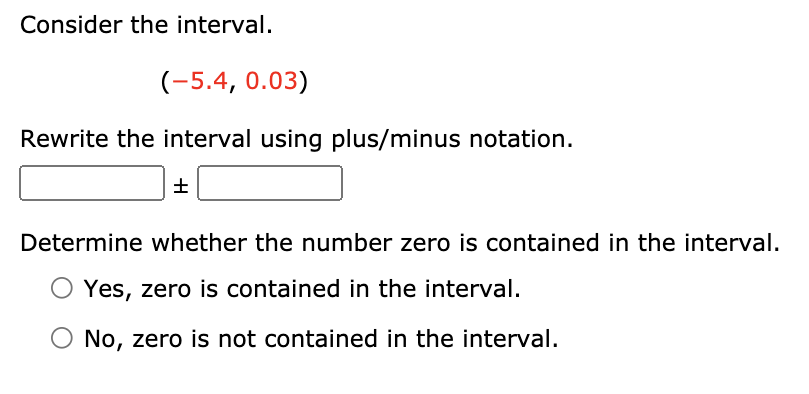 Consider the interval.
(-5.4, 0.03)
Rewrite the interval using plus/minus notation.
Determine whether the number zero is contained in the interval.
Yes, zero is contained in the interval.
No, zero is not contained in the interval.

