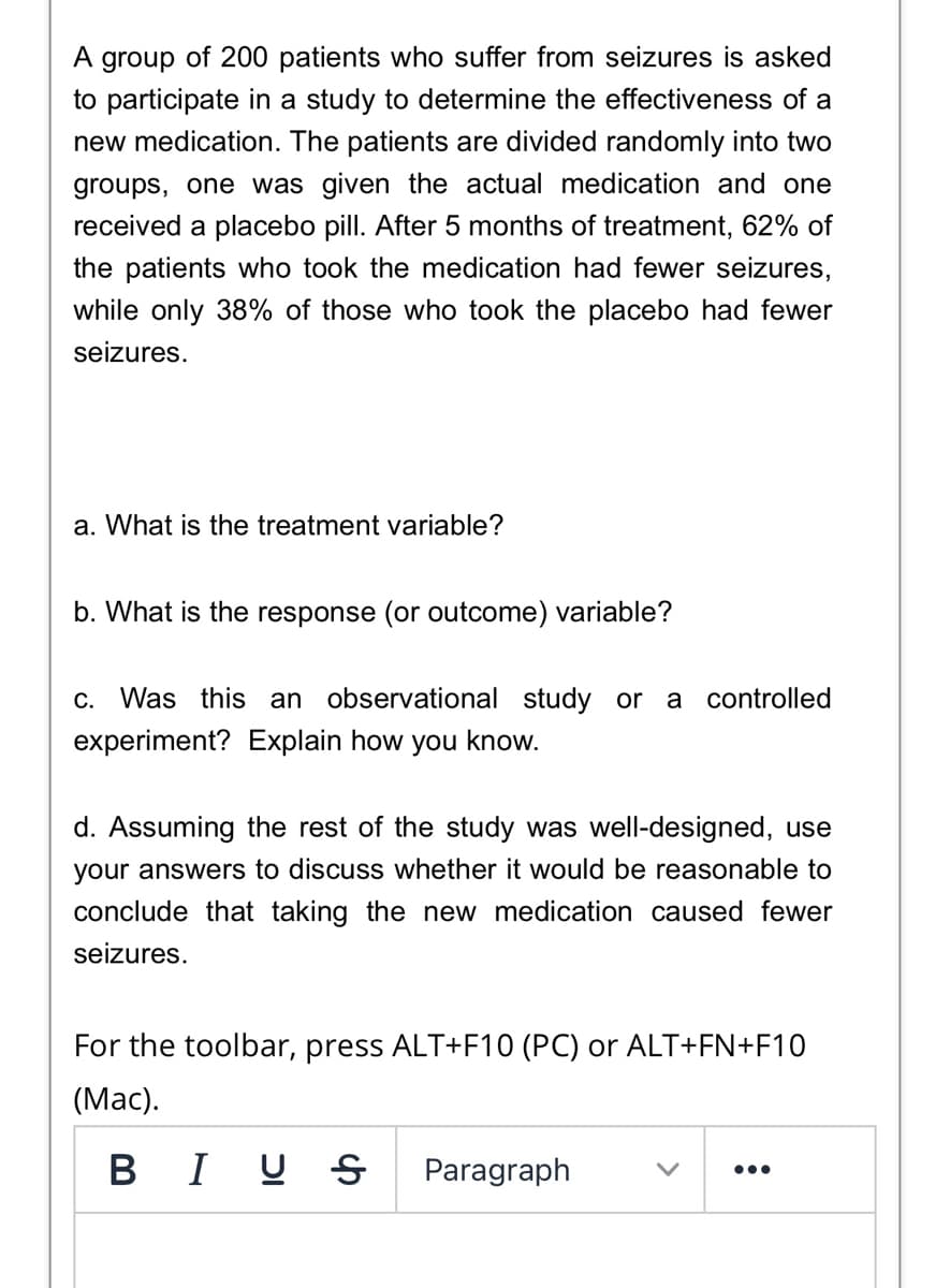 A group of 200 patients who suffer from seizures is asked
to participate in a study to determine the effectiveness of a
new medication. The patients are divided randomly into two
groups, one was given the actual medication and one
received a placebo pill. After 5 months of treatment, 62% of
the patients who took the medication had fewer seizures,
while only 38% of those who took the placebo had fewer
seizures.
a. What is the treatment variable?
b. What is the response (or outcome) variable?
c. Was this an observational study or a controlled
experiment? Explain how you know.
d. Assuming the rest of the study was well-designed, use
your answers to discuss whether it would be reasonable to
conclude that taking the new medication caused fewer
seizures.
For the toolbar, press ALT+F10 (PC) or ALT+FN+F10
(Мас).
В I
Paragraph
•..
