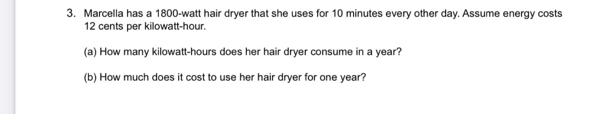 3. Marcella has a 1800-watt hair dryer that she uses for 10 minutes every other day. Assume energy costs
12 cents per kilowatt-hour.
(a) How many kilowatt-hours does her hair dryer consume in a year?
(b) How much does it cost to use her hair dryer for one year?
