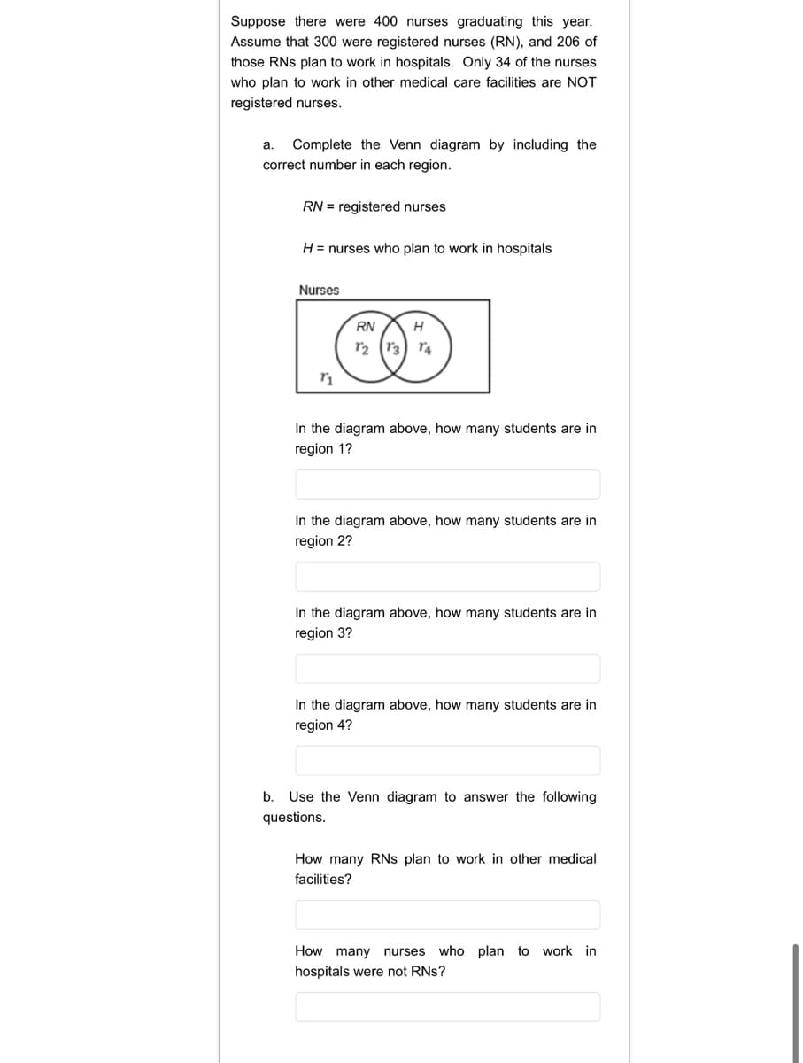 Suppose there were 400 nurses graduating this year.
Assume that 300 were registered nurses (RN), and 206 of
those RNs plan to work in hospitals. Only 34 of the nurses
who plan to work in other medical care facilities are NOT
registered nurses.
a. Complete the Venn diagram by including the
correct number in each region.
RN = registered nurses
H = nurses who plan to work in hospitals
Nurses
RN
H
12 (r3) r4
In the diagram above, how many students are in
region 1?
In the diagram above, how many students are in
region 2?
In the diagram above, how many students are in
region 3?
In the diagram above, how many students are in
region 4?
b. Use the Venn diagram to answer the following
questions.
How many RNS plan to work in other medical
facilities?
How many nurses who plan to work in
hospitals were not RNs?
