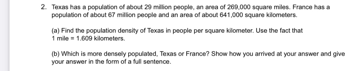 2. Texas has a population of about 29 million people, an area of 269,000 square miles. France has a
population of about 67 million people and an area of about 641,000 square kilometers.
(a) Find the population density of Texas in people per square kilometer. Use the fact that
1 mile = 1.609 kilometers.
(b) Which is more densely populated, Texas or France? Show how you arrived at your answer and give
your answer in the form of a full sentence.
