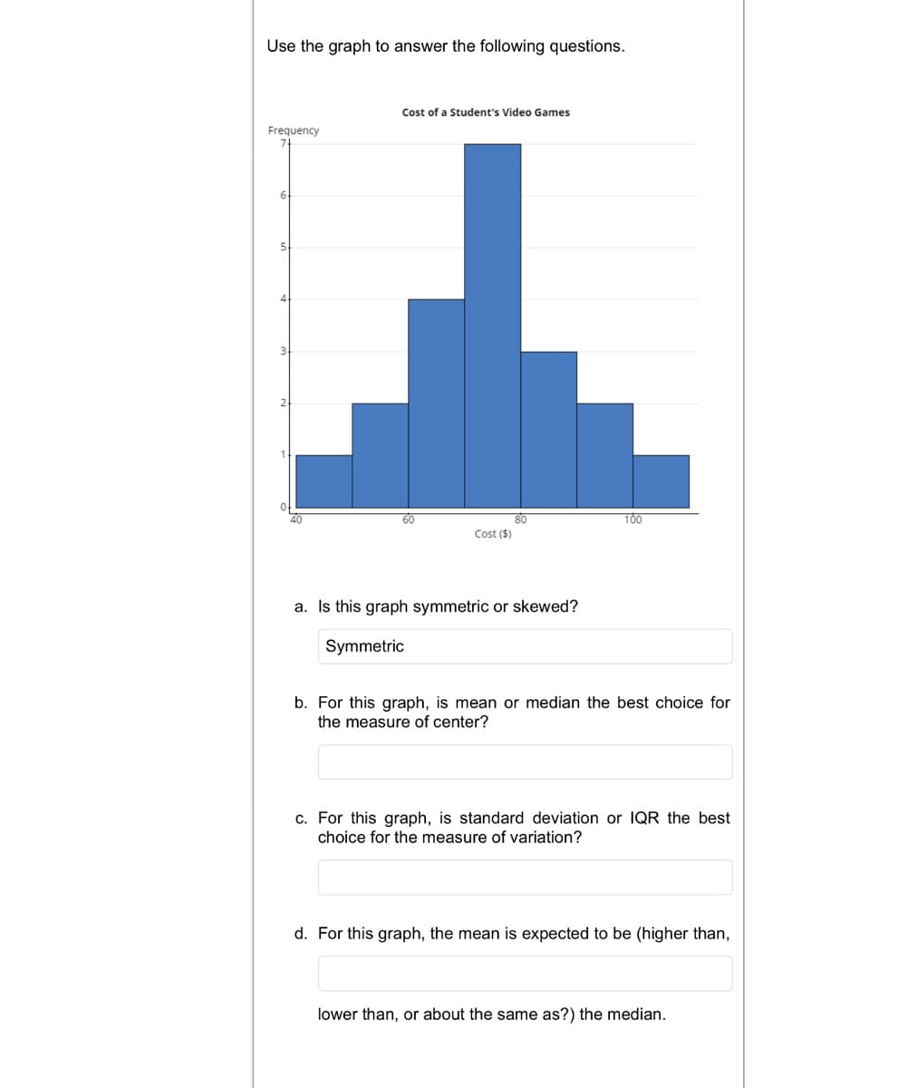 Use the graph to answer the following questions.
Cost of a Student's Video Games
Frequency
6.
5.
80
Cost ($)
60
100
a. Is this graph symmetric or skewed?
Symmetric
b. For this graph, is mean or median the best choice for
the measure of center?
c. For this graph, is standard deviation or IQR the best
choice for the measure of variation?
d. For this graph, the mean is expected to be (higher than,
lower than, or about the same as?) the median.
