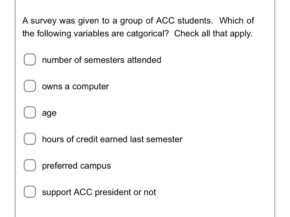 A survey was given to a group of ACC students. Which of
the following variables are catgorical? Check all that apply.
number of semesters attended
owns a computer
age
hours of credit earned last semester
preferred campus
support ACC president or not
