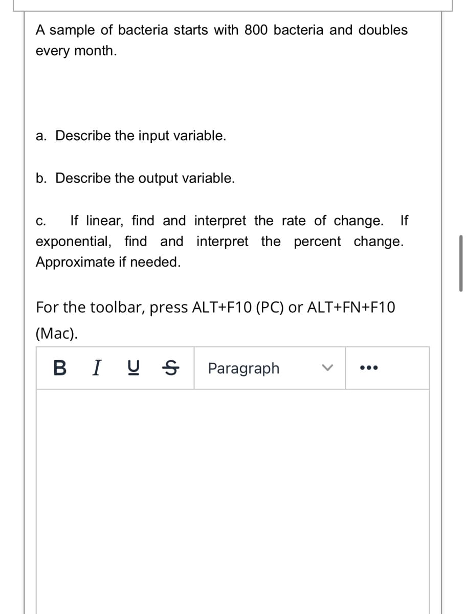 A sample of bacteria starts with 800 bacteria and doubles
every month.
a. Describe the input variable.
b. Describe the output variable.
If linear, find and interpret the rate of change. If
С.
exponential, find and interpret the percent change.
Approximate if needed.
For the toolbar, press ALT+F10 (PC) or ALT+FN+F10
(Мас).
BI U S
Paragraph
•..
