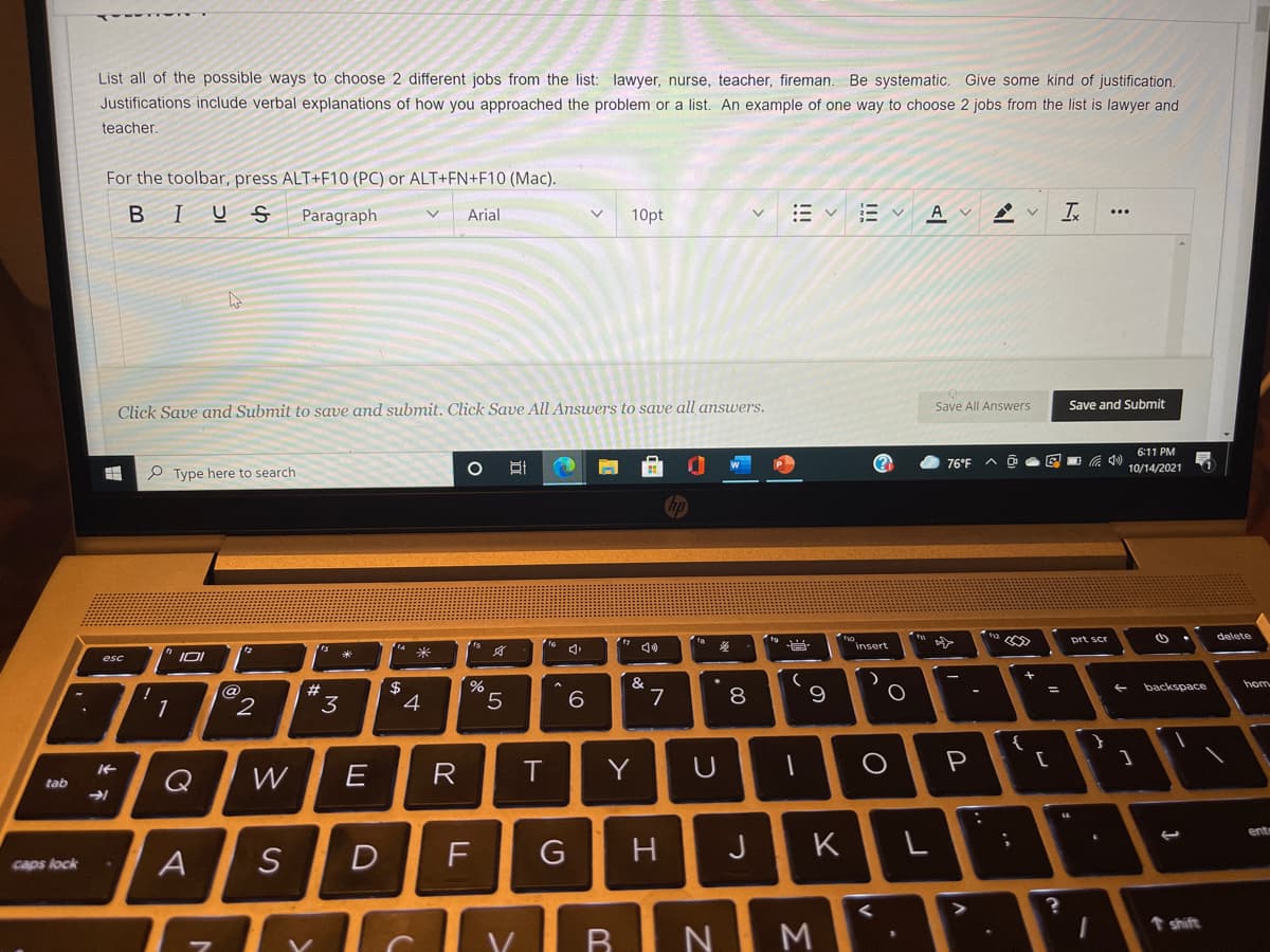 List all of the possible ways to choose 2 different jobs from the list: lawyer, nurse, teacher, fireman. Be systematic. Give some kind of justification.
Justifications include verbal explanations of how you approached the problem or a list. An example of one way to choose 2 jobs from the list is lawyer and
teacher,
For the toolbar, press ALT+F10 (PC) or ALT+FN+F10 (Mac).
BIUS
Paragraph
Arial
10pt
A v
Is
Save and Submit
Click Save and Submit to save and submit. Click Save All Answers to save all answers.
Save All Answers
6:11 PM
(?
76°F
10/14/2021
P Type here to search
hp
delete
prt scr
Insert
esc
&
hom
$
4
%
backspace
1
2
3
R
Y
P
Q
tab
ent
D
F
G
H
J
K
Caps lock
t shift
NI M
00
业不
