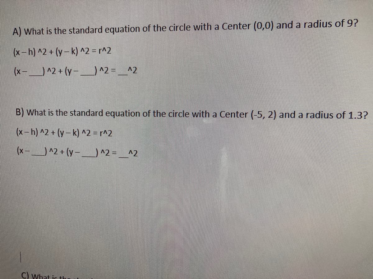 A) What is the standard equation of the circle with a Center (0,0) and a radius of 9?
(x-h) ^2 + (y- k) ^2 = r^2
(x-^2 + (y-)^2 = _^2
B) What is the standard equation of the circle with a Center (-5, 2) and a radius of 1.3?
(x-h) ^2 + (y- k) ^2 = r^2
(x-^2 + (y-) ^2 = _^2
C) What ic th
