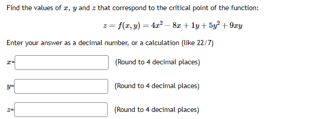 Find the values of x, y and z that correspond to the critical point of the function:
z = f(x, y) = 4x² - 8x + 1y+ 5y² +9xy
Enter your answer as a decimal number, or a calculation (like 22/7)
(Round to 4 decimal places)
(Round to 4 decimal places)
x=
y=
(Round to 4 decimal places)