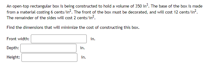 An open-top rectangular box is being constructed to hold a volume of 350 in³. The base of the box is made
from a material costing 6 cents/in². The front of the box must be decorated, and will cost 12 cents/in².
The remainder of the sides will cost 2 cents/in².
Find the dimensions that will minimize the cost of constructing this box.
Front width:
Depth:
Height:
in.
in.
in.