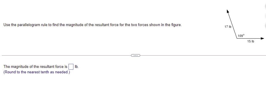Use the parallelogram rule to find the magnitude of the resultant force for the two forces shown in the figure.
17 lb
109°
15 lb
...
The magnitude of the resultant force is
(Round to the nearest tenth as needed.)
Ib.

