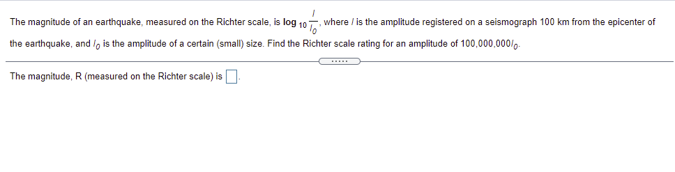 The magnitude of an earthquake, measured on the Richter scale, is log 10
where / is the amplitude registered on a seismograph 100 km from the epicenter of
the earthquake, and /, is the amplitude of a certain (small) size. Find the Richter scale rating for an amplitude of 100,000,000/,-
....
The magnitude, R (measured on the Richter scale) is
