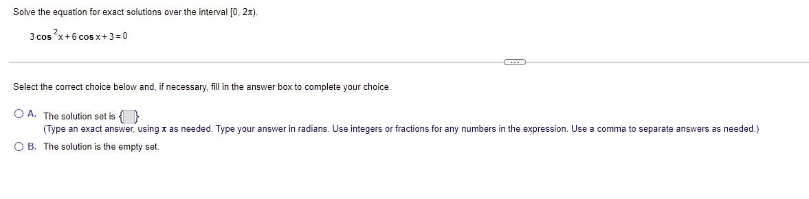 Solve the equation for exact solutions over the interval [0, 2x).
3 cos x+6 coS x+3 = 0
Select the correct choice below and, if necessary, fill in the answer box to complete your choice.
O A. The solution set is { }
(Type an exact answer, using t as needed. Type your answer in radians. Use integers or fractions for any numbers in the expression. Use a comma to separate answers as needed.)
O B. The solution is the empty set.
