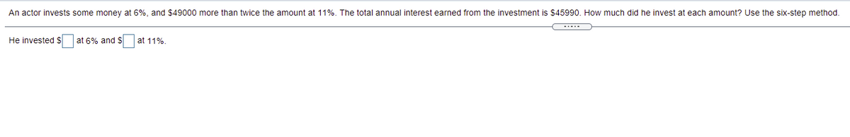 An actor invests some money at 6%, and $49000 more than twice the amount at 11%. The total annual interest earned from the investment is $45990. How much did he invest at each amount? Use the six-step method.
He invested $
at 6% and $
at 11%.
