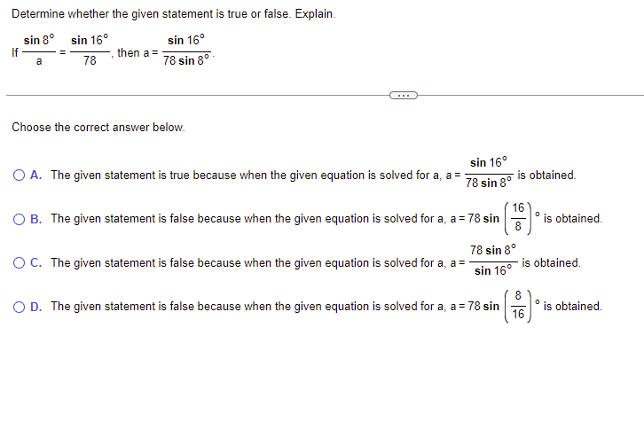 Determine whether the given statement is true or false. Explain.
sin 8°
If
sin 16°
sin 16°
then a =
78
78 sin 8°-
a
Choose the correct answer below.
sin 16°
O A. The given statement is true because when the given equation is solved for a, a =
78 sin 8° Is obtained.
B. The given statement is false because when the given equation is solved for a, a = 78 sin
16
is obtained.
78 sin 8°
OC. The given statement is false because when the given equation is solved for a, a =
is obtained.
sin 16°
O D. The given statement is false because when the given equation is solved for a, a = 78 sin
16
8
° is obtained.
