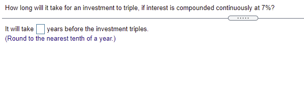 How long will it take for an investment to triple, if interest is compounded continuously at 7%?
It will take
(Round to the nearest tenth of a year.)
| years before the investment triples.
