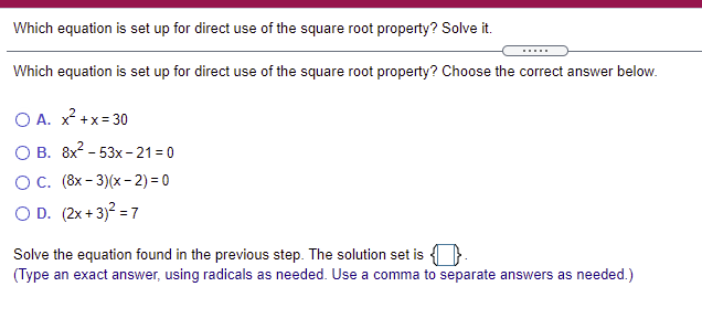 Which equation is set up for direct use of the square root property? Solve it.
.....
Which equation is set up for direct use of the square root property? Choose the correct answer below.
O A. x² +x= 30
О В. 8х- 53х - 21%3D0
О С. (8х- 3)(x - 2) 3D0
O D. (2x + 3)? = 7
Solve the equation found in the previous step. The solution set is { }.
(Type an exact answer, using radicals as needed. Use a comma to separate answers as needed.)
