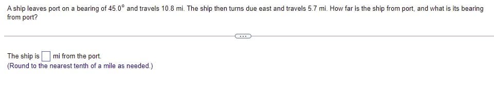 A ship leaves port on a bearing of 45.0° and travels 10.8 mi. The ship then turns due east and travels 5.7 mi. How far is the ship from port, and what is its bearing
from port?
The ship is mi from the port.
(Round to the nearest tenth of a mile as needed.)
