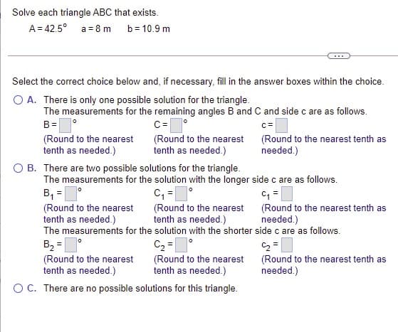 Solve each triangle ABC that exists.
A = 42.5° a = 8 m
b = 10.9 m
Select the correct choice below and, if necessary, fill in the answer boxes within the choice.
O A. There is only one possible solution for the triangle.
The measurements for the remaining angles B and C and side c are as follows.
B =
C=
c=
(Round to the nearest
tenth as needed.)
(Round to the nearest (Round to the nearest tenth as
tenth as needed.)
needed.)
O B. There are two possible solutions for the triangle.
The measurements for the solution with the longer side c are as follows.
B, =
C, =°
(Round to the nearest
tenth as needed.)
The measurements for the solution with the shorter side c are as follows.
(Round to the nearest (Round to the nearest tenth as
tenth as needed.)
needed.)
B, =
(Round to the nearest
tenth as needed.)
C2 =1°
(Round to the nearest
tenth as needed.)
(Round to the nearest tenth as
needed.)
OC. There are no possible solutions for this triangle.
