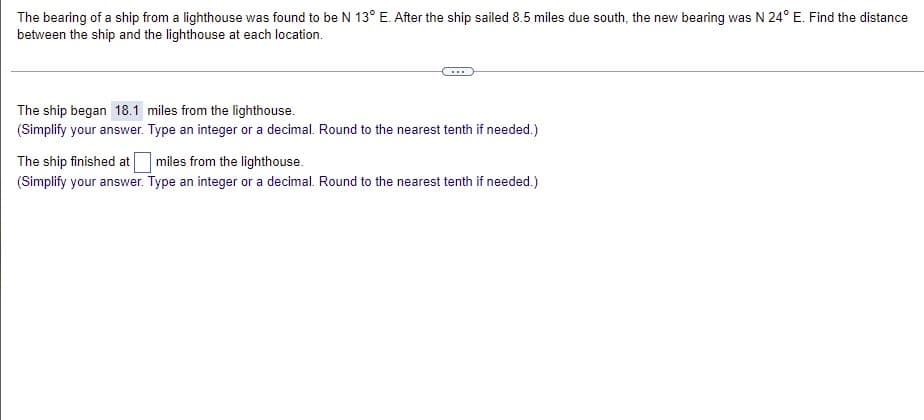 The bearing of a ship from a lighthouse was found to be N 13° E. After the ship sailed 8.5 miles due south, the new bearing was N 24° E. Find the distance
between the ship and the lighthouse at each location.
The ship began 18.1 miles from the lighthouse.
(Simplify your answer. Type an integer or a decimal. Round to the nearest tenth if needed.)
The ship finished at
miles from the lighthouse.
(Simplify your answer. Type an integer or a decimal. Round to the nearest tenth if needed.)
