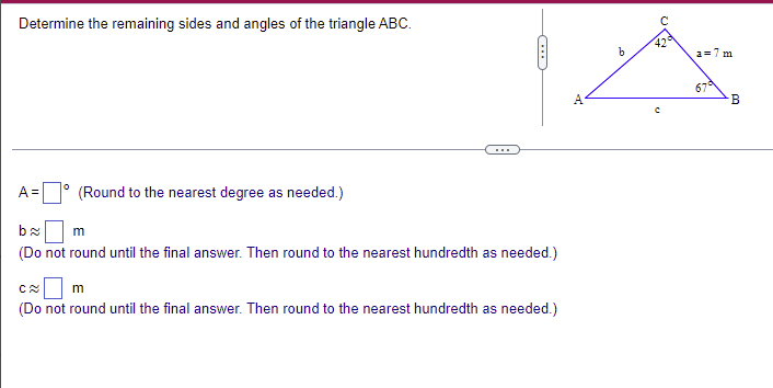 Determine the remaining sides and angles of the triangle ABC.
42
a=7 m
67
...
A =
(Round to the nearest degree as needed.)
(Do not round until the final answer. Then round to the nearest hundredth as needed.)
m
(Do not round until the final answer. Then round to the nearest hundredth as needed.)
