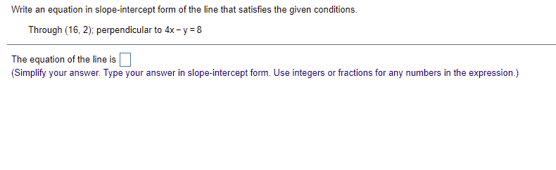 Write an equation in slope-intercept form of the line that satisfies the given conditions.
Through (16, 2); perpendicular to 4x- y = 8
The equation of the line is
(Simplify your answer. Type your answer in slope-intercept form. Use integers or fractions for any numbers in the expression.)
