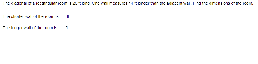 The diagonal of a rectangular room is 26 ft long. One wall measures 14 ft longer than the adjacent wall. Find the dimensions of the room.
The shorter wall of the room is
ft.
The longer wall of the room is
ft.
