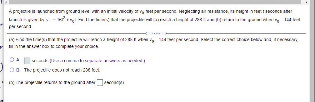 A projectile is launched from ground level with an initial velocity of vo feet per second. Neglecting air resistance, its height in feet t seconds after
launch is given by s= - 16t + Vot. Find the time(s) that the projectile will (a) reach a height of 288 ft and (b) return to the ground when vo = 144 feet
per second.
(a) Find the time(s) that the projectile will reach a height of 288 ft when vo = 144 feet per second. Select the correct choice below and, if necessary,
fill in the answer box to complete your choice.
O A.
seconds (Use a comma to separate answers as needed.)
O B. The projectile does not reach 288 feet.
(b) The projectile returns to the ground after
second(s).
