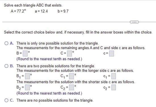 Solve each triangle ABC that exists.
A = 77.2°
a = 12.4
b= 9.7
...
Select the correct choice below and, if necessary, fill in the answer boxes within the choice.
O A. There is only one possible solution for the triangle.
The measurements for the remaining angles A and C and side c are as follows.
C=
(Round to the nearest tenth as needed.)
B =
c=
O B. There are two possible solutions for the triangle.
The measurements for the solution with the longer side c are as follows.
B, =
C, =
The measurements for the solution with the shorter side c are as follows.
B, =
C2 =|
C2 =
(Round to the nearest tenth as needed.)
OC. There are no possible solutions for the triangle.
