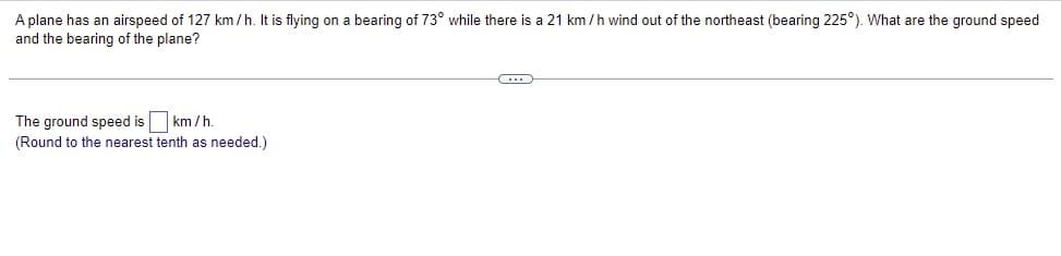 A plane has an airspeed of 127 km /h. It is flying on a bearing of 73° while there is a 21 km /h wind out of the northeast (bearing 225°). What are the ground speed
and the bearing of the plane?
The ground speed is km /h.
(Round to the nearest tenth as needed.)

