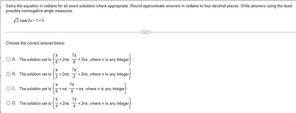 Solve the equation in radians for all exact solutions where appropriate. Round approximate answers in radians to four decimal places. Write answers using the least
possible nonnegative angle measures.
V2 cos 2x - 1= 0
Choose the correct answer below.
O A. The solution set is
+2nx,
+ 2na, where n is any integer
O B. The solution set is
+ 2nt.
+ 2nx, where n is any integer
O C. The solution set is
+ nt,
+ na, where n is any intege
O D. The solution set is
+ 2nx,
+ 2nx, where n is any integer
4
