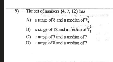 9)
The set of numbers {4, 7, 12} has
A) a range of 8 and a median of 7
B) a range of 12 and a median of 7
C) a range of 3 and a median of 7
D) a range of 8 and a median of 7
