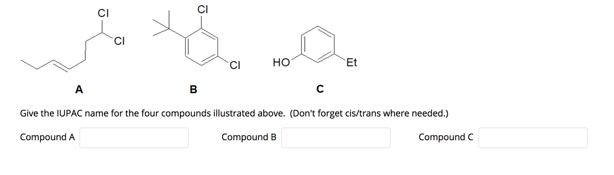 CI
CI
CI
HO
Et
A
Give the IUPAC name for the four compounds illustrated above. (Don't forget cis/trans where needed.)
Compound A
Compound B
Compound C
