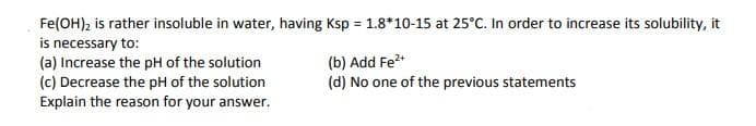 Fe(OH)₂ is rather insoluble in water, having Ksp = 1.8*10-15 at 25°C. In order to increase its solubility, it
is necessary to:
(a) Increase the pH of the solution
(c) Decrease the pH of the solution
Explain the reason for your answer.
(b) Add Fe²+
(d) No one of the previous statements
