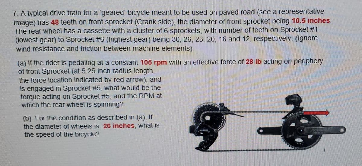 7. A typical drive train for a 'geared' bicycle meant to be used on paved road (see a representative
image) has 48 teeth on front sprocket (Crank side), the diameter of front sprocket being 10.5 inches.
The rear wheel has a cassette with a cluster of 6 sprockets, with number of teeth on Sprocket #1
(lowest gear) to Sprocket # 6 (highest gear) being 30, 26, 23, 20, 16 and 12, respectively. (Ignore
wind resistance and friction between machine elements)
(a) If the rider is pedaling at a constant 105 rpm with an effective force of 28 lb acting on periphery
of front Sprocket (at 5.25 inch radius length,
the force location indicated by red arrow), and
is engaged in Sprocket #5, what would be the
torque acting on Sprocket # 5, and the RPM at
which the rear wheel is spinning?
(b) For the condition as described in (a), If
the diameter of wheels is 26 inches, what is
the speed of the bicycle?
&