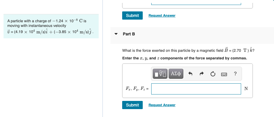 A particle with a charge of -1.24 x 10-8 C is
moving with instantaneous velocity
= (4.19 x 10¹ m/s)i + (-3.85 x 10¹ m/s).
Submit
Part B
Request Answer
What is the force exerted on this particle by a magnetic field B = (2.70 T) k?
Enter the x, y, and components of the force separated by commas.
IVE ΑΣΦ
Fz, Fy, F₂ =
Submit
Request Answer
wwwww
F
?
N