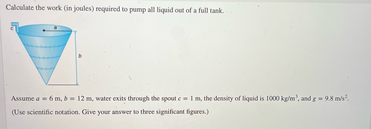Calculate the work (in joules) required to pump all liquid out of a full tank.
b
Assume a = 6 m, b = 12 m, water exits through the spout c = 1 m, the density of liquid is 1000 kg/m³, and g = 9.8 m/s².
(Use scientific notation. Give your answer to three significant figures.)