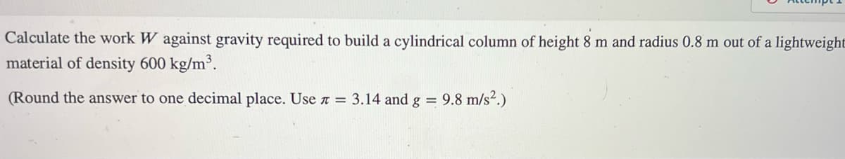 Calculate the work W against gravity required to build a cylindrical column of height 8 m and radius 0.8 m out of a lightweight
material of density 600 kg/m³.
(Round the answer to one decimal place. Use = 3.14 and g = 9.8 m/s².)