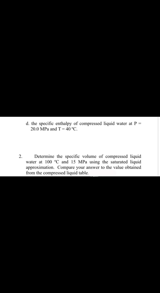 2.
d. the specific enthalpy of compressed liquid water at P =
20.0 MPa and T = 40 °C.
Determine the specific volume of compressed liquid
water at 100 °C and 15 MPa using the saturated liquid
approximation. Compare your answer to the value obtained
from the compressed liquid table.