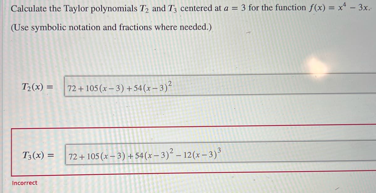 Calculate the Taylor polynomials T2 and T3 centered at a = 3 for the function f(x) = x4 - 3x.-
(Use symbolic notation and fractions where needed.)
T₂(x) =
T3(x) =
Incorrect
72 +105 (x − 3) + 54(x − 3)²
72 + 105 (x − 3) + 54(x − 3)² – 12(x − 3)³