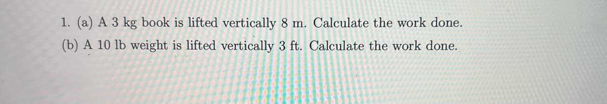 1. (a) A 3 kg book is lifted vertically 8 m. Calculate the work done.
(b) A 10 lb weight is lifted vertically 3 ft. Calculate the work done.