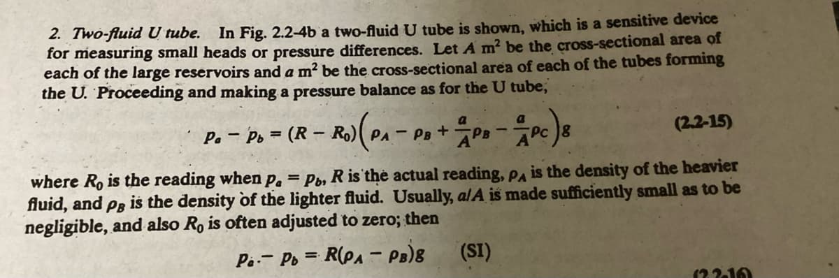 2. Two-fluid U tube. In Fig. 2.2-4b a two-fluid U tube is shown, which is a sensitive device
for measuring small heads or pressure differences. Let A m² be the cross-sectional area of
each of the large reservoirs and a m² be the cross-sectional area of each of the tubes forming
the U. Proceeding and making a pressure balance as for the U tube,
a
a
R - RO) (P₁ - PB + PB - PC) 8
Pc
PaPb (R- RO) PA
(2.2-15)
where Ro is the reading when p. = Pb, R is the actual reading, PA is the density of the heavier
fluid, and PB
is the density of the lighter fluid. Usually, a/A is made sufficiently small as to be
negligible, and also Ro is often adjusted to zero; then
Pa- Pb = R(PA-PB)8
(SI)
(22-10