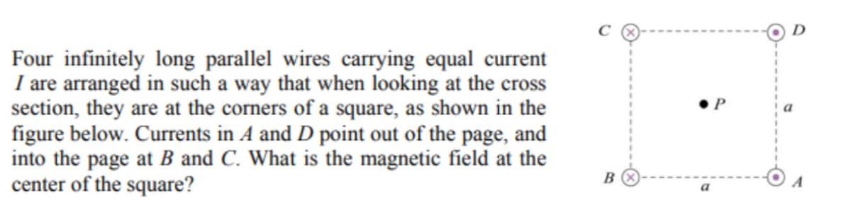 Four infinitely long parallel wires carrying equal current
I are arranged in such a way that when looking at the cross
section, they are at the corners of a square, as shown in the
figure below. Currents in A and D point out of the page, and
into the page at B and C. What is the magnetic field at the
center of the square?
B
a
a