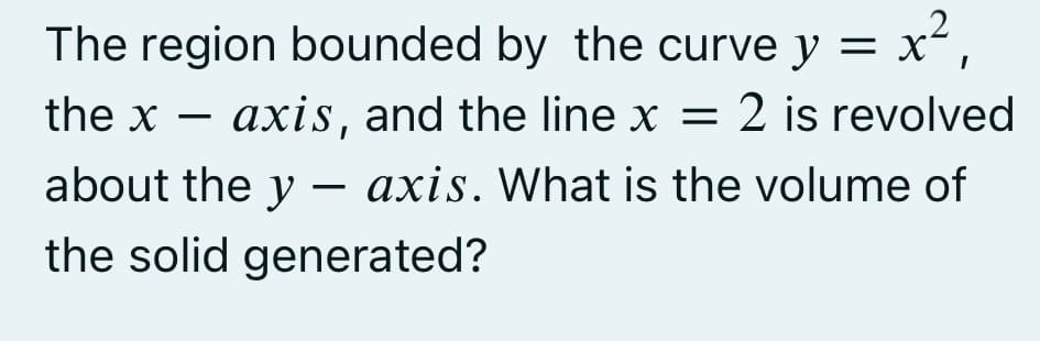 The region bounded by the curve y = x²,
axis, and the line x = 2 is revolved
about the yaxis. What is the volume of
the solid generated?
the x
-