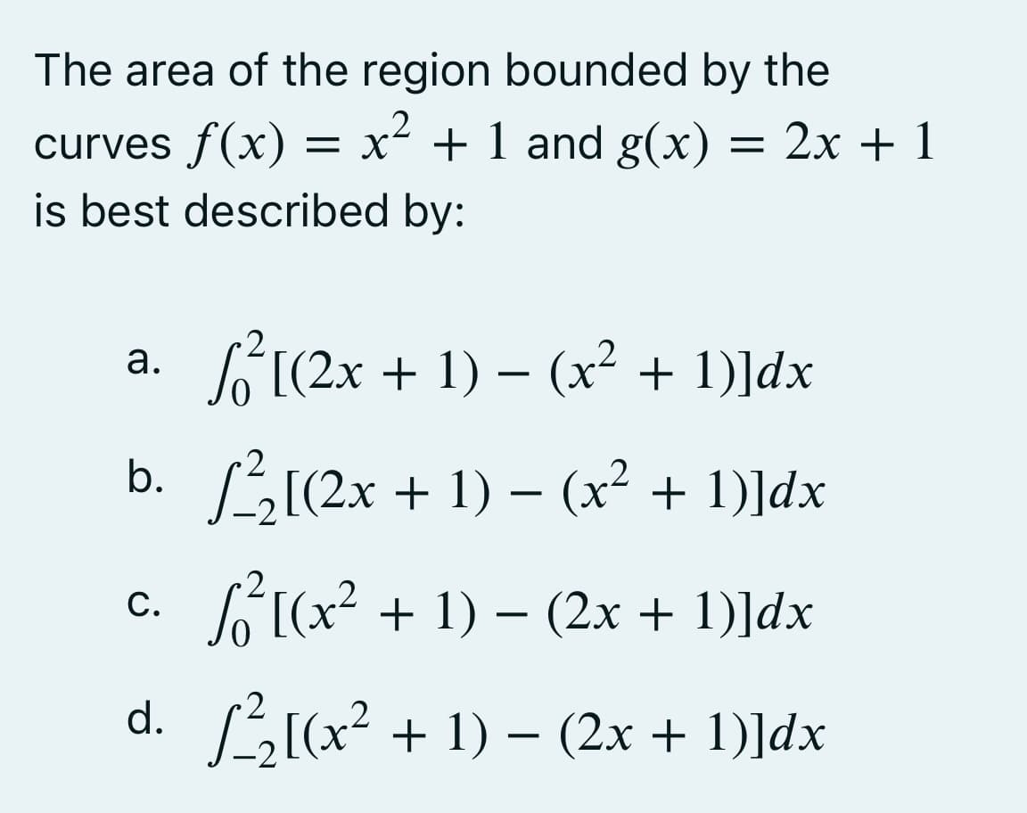 The area of the region bounded by the
2
curves f(x) = x² + 1 and g(x)
+ 1 and g(x) = 2x + 1
is best described by:
√²[(2x + 1) − (x² + 1)]dx
b. √²/₂[(2x + 1) − (x² + 1)]dx
C. √² [(x² + 1) − (2x + 1)]dx
d. √²/₂[(x² + 1) − (2x + 1)]dx
a.