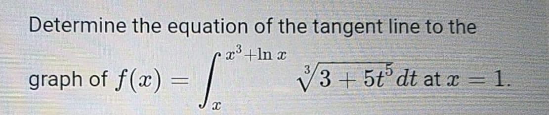 Determine the equation of the tangent line to the
x³ +In x
graph of f(x)
3+ 5tº dt at x = 1.
X