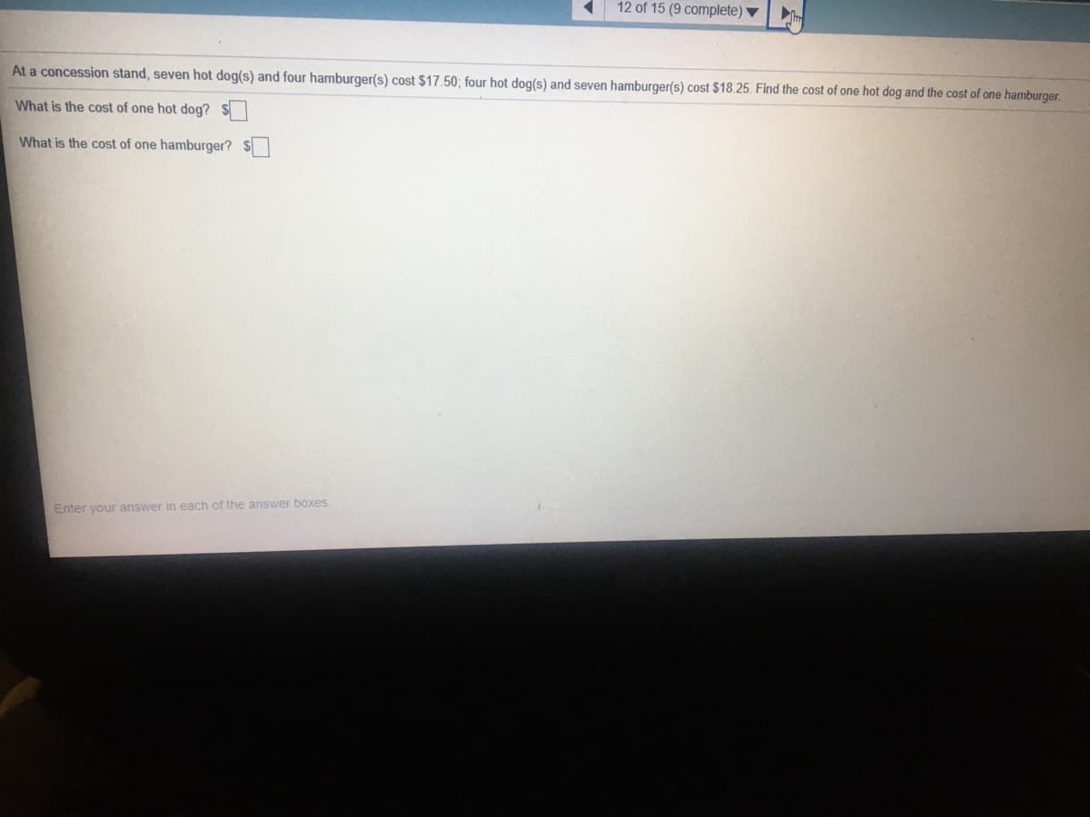 12 of 15 (9 complete) ▼
At a concession stand, seven hot dog(s) and four hamburger(s) cost $17.50; four hot dog(s) and seven hamburger(s) cost $18.25. Find the cost of one hot dog and the cost of one hamburger.
What is the cost of one hot dog? $
What is the cost of one hamburger? S
Enter your answer in each of the answer boxes.
