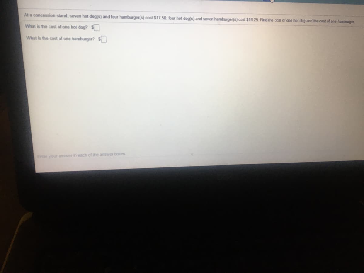Al a concession stand, seven hot dog(s) and four hamburger(s) cost $17.50; four hot dog(s) and seven hamburger(s) cost $18.25. Find the cost of one hot dog and the cost of one hamburger.
What is the cost of one hot dog?S
What is the cost of one hamburger?
Enter your answer in each of the answer boxes
