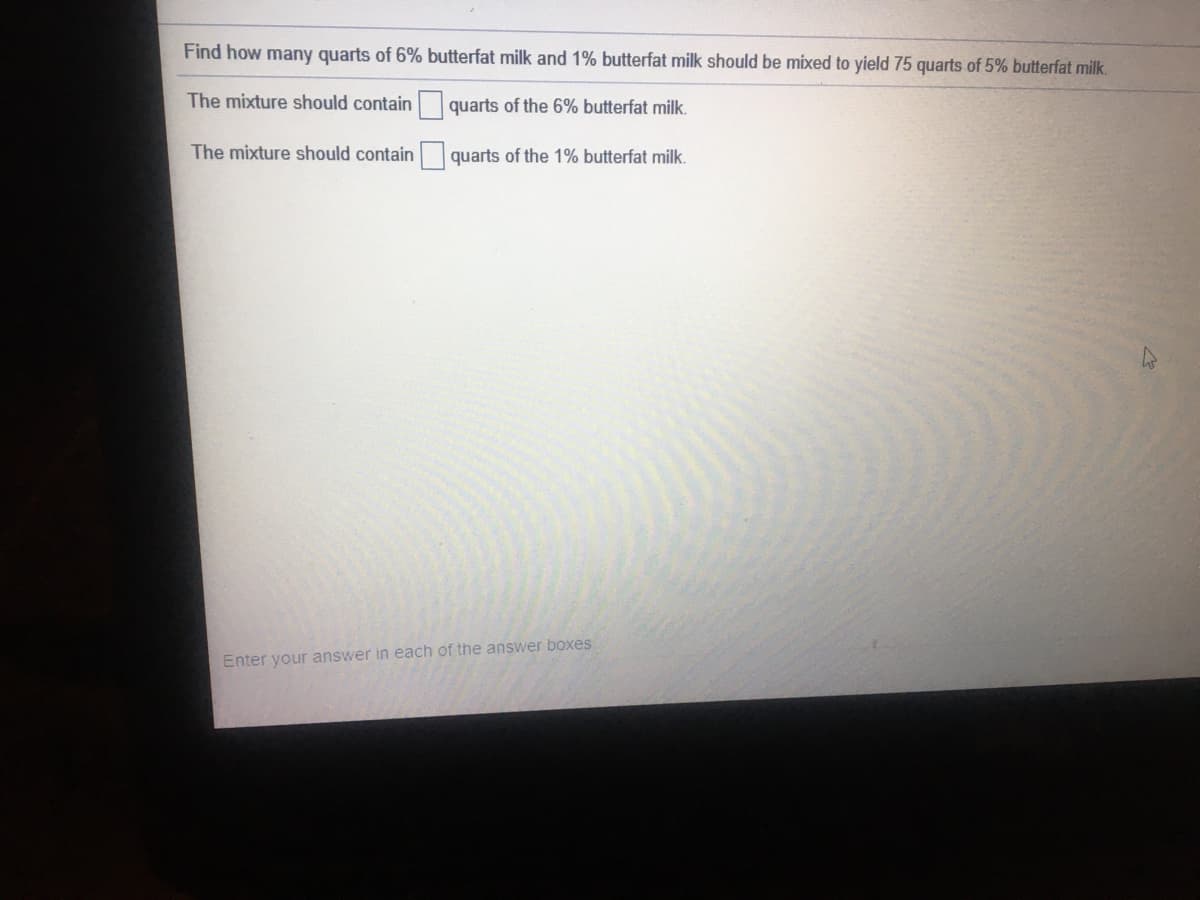 Find how many quarts of 6% butterfat milk and 1% butterfat milk should be mixed to yield 75 quarts of 5% butterfat milk.
The mixture should contain quarts of the 6% butterfat milk.
The mixture should contain quarts of the 1% butterfat milk.
Enter your answer in each of the answer boxes
