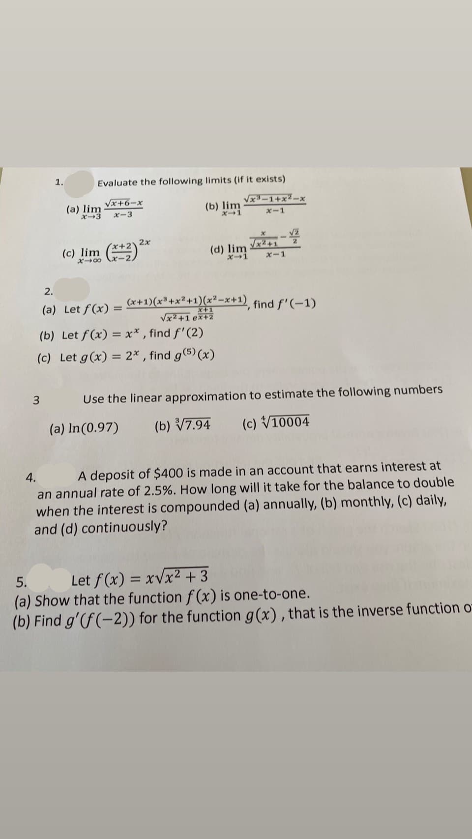 1.
Evaluate the following limits (if it exists)
Vx+6-x
Vx3-1+x2-x
(a) lim
x-3
(b) lim
ズ→1
ズー3
xー1
2x
Vx2+1
(d) lim
2.
(c) lim
X→00
X1
Xー1
2.
(a) Let f(x) =
(x+1)(x³+x² +1)(x? -x+1)
find f'(-1)
X+1
Vx2+1 ex+2
(b) Let f (x) = x* , find f'(2)
(c) Let g(x) = 2* , find g(5) (x)
3
Use the linear approximation to estimate the following numbers
(a) In(0.97)
(b) V7.94
(c) V10004
4.
A deposit of $400 is made in an account that earns interest at
an annual rate of 2.5%. How long will it take for the balance to double
when the interest is compounded (a) annually, (b) monthly, (c) daily,
and (d) continuously?
5.
Let f (x) = xVx² + 3
(a) Show that the function f (x) is one-to-one.
(b) Find g'(f (-2)) for the function g(x) , that is the inverse function o-
