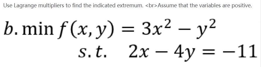 Use Lagrange multipliers to find the indicated extremum. <br>Assume that the variables are positive.
b. min f (x, y) = 3x² – y?
S.t.
2х — 4у 3D —11
= -11

